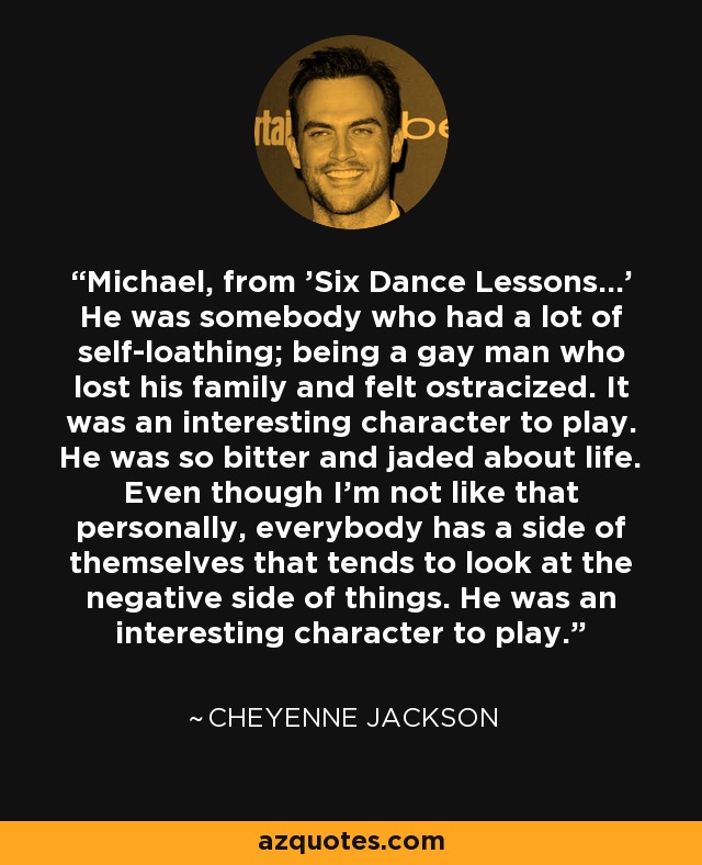 Michael, from 'Six Dance Lessons...' He was somebody who had a lot of self-loathing; being a gay man who lost his family and felt ostracized. It was an interesting character to play. He was so bitter and jaded about life. Even though I'm not like that personally, everybody has a side of themselves that tends to look at the negative side of things. He was an interesting character to play. - Cheyenne Jackson