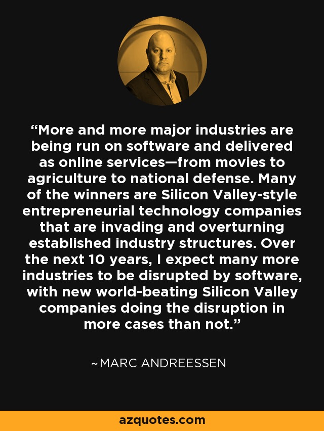 More and more major industries are being run on software and delivered as online services—from movies to agriculture to national defense. Many of the winners are Silicon Valley-style entrepreneurial technology companies that are invading and overturning established industry structures. Over the next 10 years, I expect many more industries to be disrupted by software, with new world-beating Silicon Valley companies doing the disruption in more cases than not. - Marc Andreessen