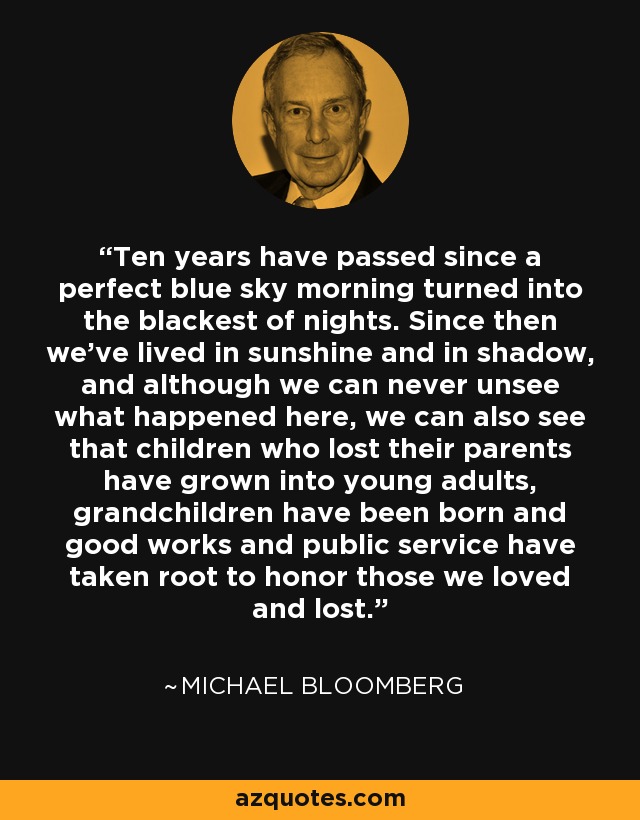 Ten years have passed since a perfect blue sky morning turned into the blackest of nights. Since then we've lived in sunshine and in shadow, and although we can never unsee what happened here, we can also see that children who lost their parents have grown into young adults, grandchildren have been born and good works and public service have taken root to honor those we loved and lost. - Michael Bloomberg