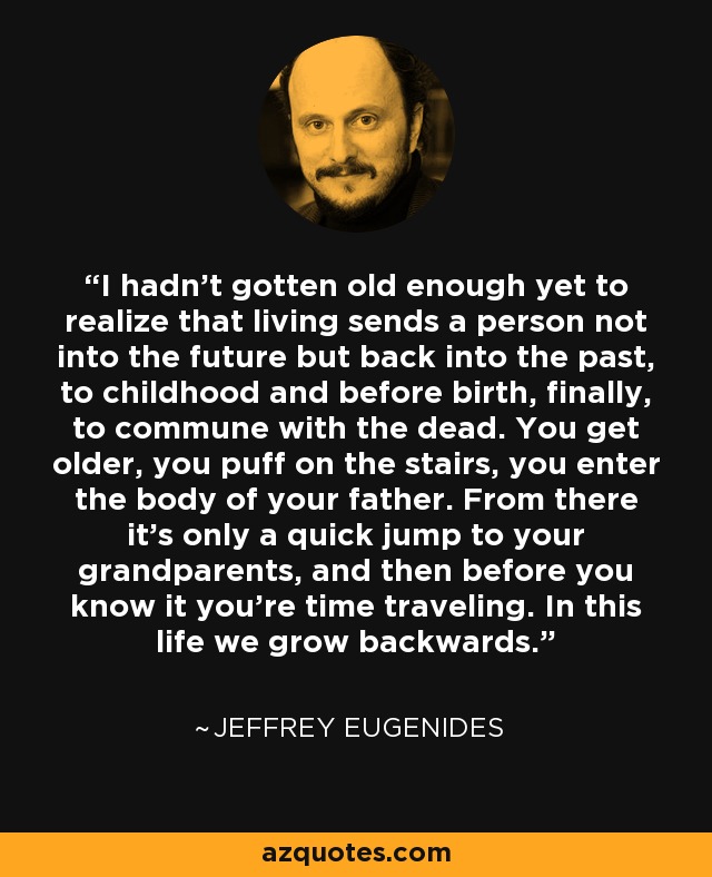 I hadn't gotten old enough yet to realize that living sends a person not into the future but back into the past, to childhood and before birth, finally, to commune with the dead. You get older, you puff on the stairs, you enter the body of your father. From there it's only a quick jump to your grandparents, and then before you know it you're time traveling. In this life we grow backwards. - Jeffrey Eugenides