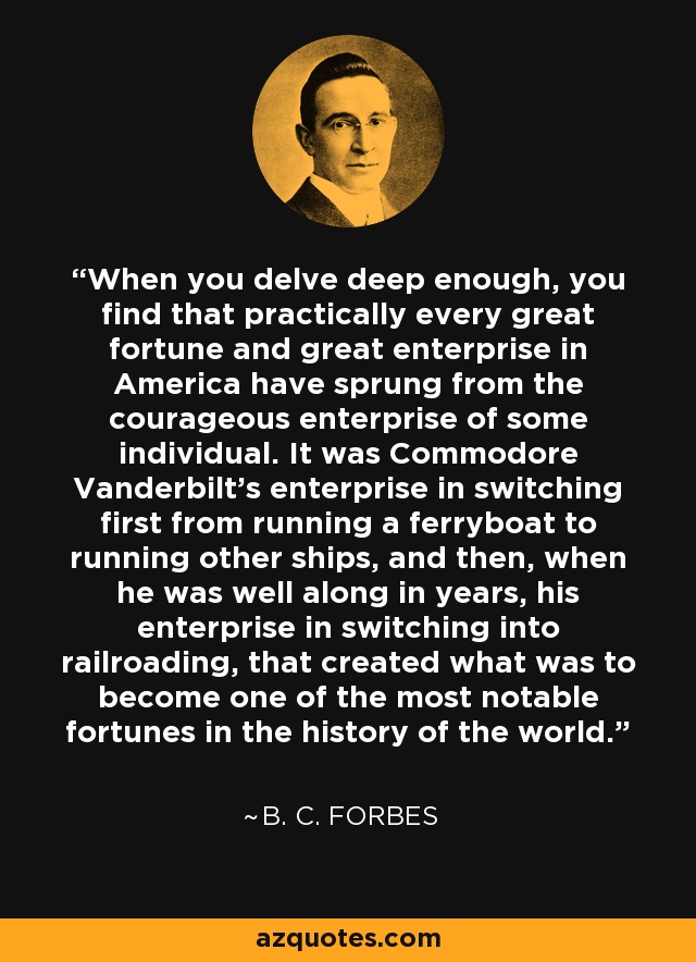 When you delve deep enough, you find that practically every great fortune and great enterprise in America have sprung from the courageous enterprise of some individual. It was Commodore Vanderbilt's enterprise in switching first from running a ferryboat to running other ships, and then, when he was well along in years, his enterprise in switching into railroading, that created what was to become one of the most notable fortunes in the history of the world. - B. C. Forbes