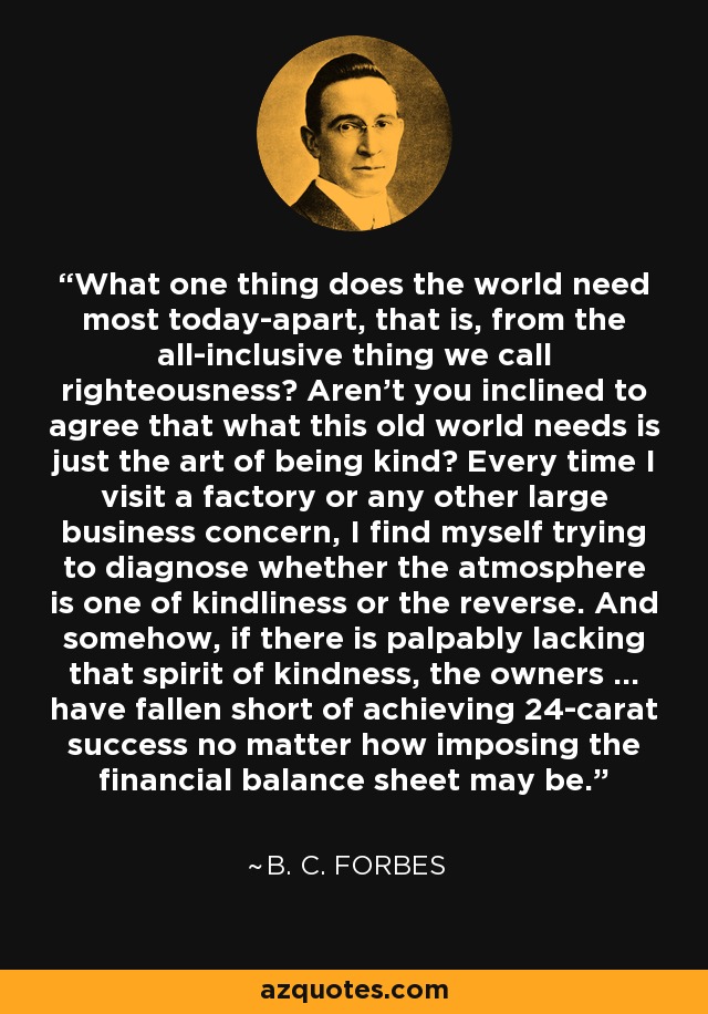 What one thing does the world need most today-apart, that is, from the all-inclusive thing we call righteousness? Aren't you inclined to agree that what this old world needs is just the art of being kind? Every time I visit a factory or any other large business concern, I find myself trying to diagnose whether the atmosphere is one of kindliness or the reverse. And somehow, if there is palpably lacking that spirit of kindness, the owners ... have fallen short of achieving 24-carat success no matter how imposing the financial balance sheet may be. - B. C. Forbes