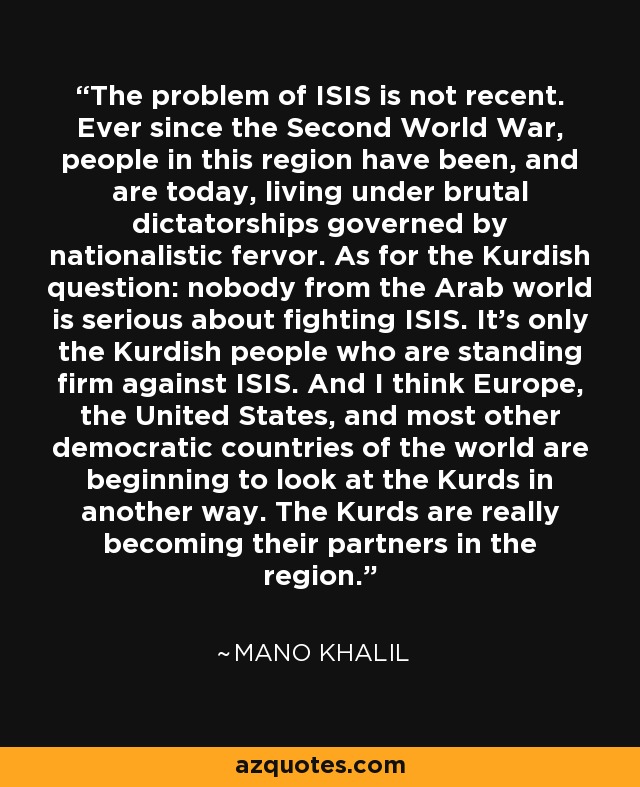 The problem of ISIS is not recent. Ever since the Second World War, people in this region have been, and are today, living under brutal dictatorships governed by nationalistic fervor. As for the Kurdish question: nobody from the Arab world is serious about fighting ISIS. It's only the Kurdish people who are standing firm against ISIS. And I think Europe, the United States, and most other democratic countries of the world are beginning to look at the Kurds in another way. The Kurds are really becoming their partners in the region. - Mano Khalil