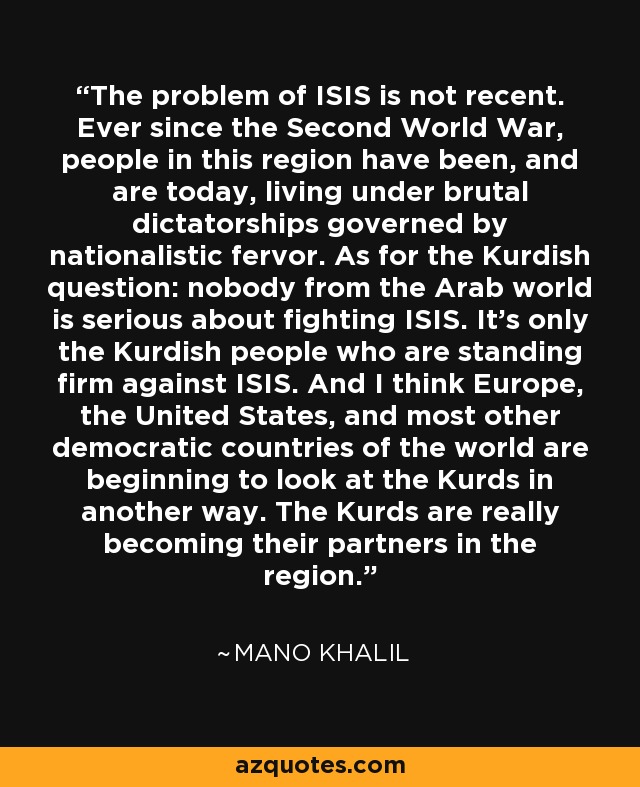 The problem of ISIS is not recent. Ever since the Second World War, people in this region have been, and are today, living under brutal dictatorships governed by nationalistic fervor. As for the Kurdish question: nobody from the Arab world is serious about fighting ISIS. It's only the Kurdish people who are standing firm against ISIS. And I think Europe, the United States, and most other democratic countries of the world are beginning to look at the Kurds in another way. The Kurds are really becoming their partners in the region. - Mano Khalil