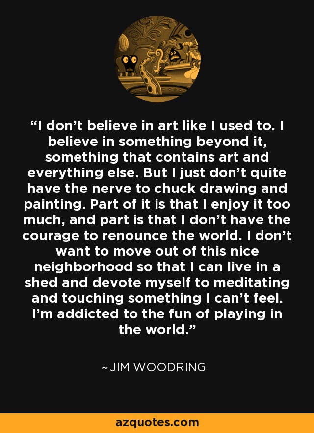 I don't believe in art like I used to. I believe in something beyond it, something that contains art and everything else. But I just don't quite have the nerve to chuck drawing and painting. Part of it is that I enjoy it too much, and part is that I don't have the courage to renounce the world. I don't want to move out of this nice neighborhood so that I can live in a shed and devote myself to meditating and touching something I can't feel. I'm addicted to the fun of playing in the world. - Jim Woodring