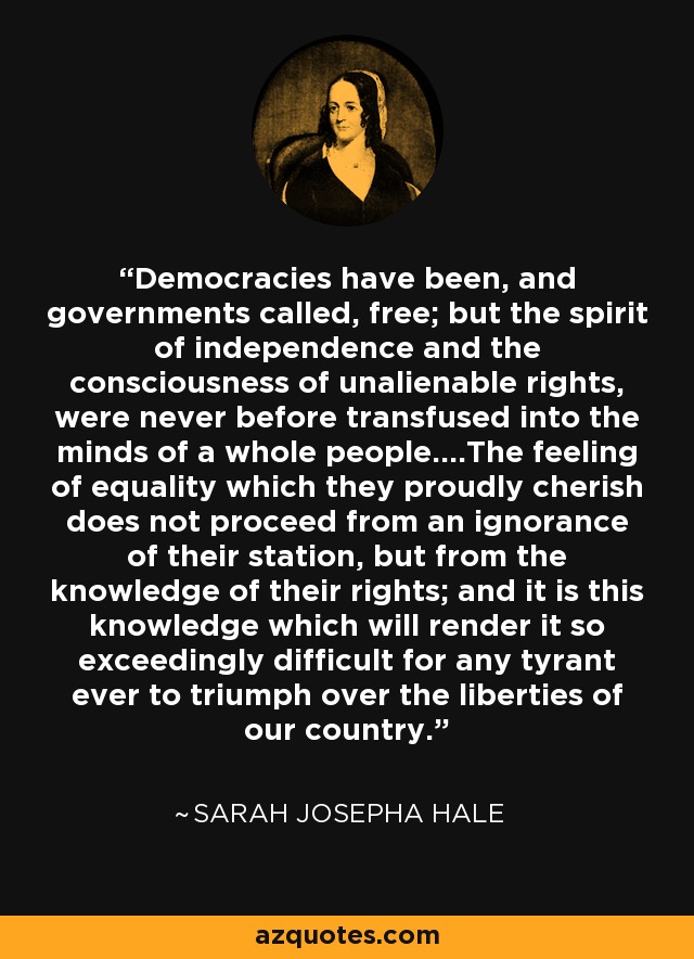 Democracies have been, and governments called, free; but the spirit of independence and the consciousness of unalienable rights, were never before transfused into the minds of a whole people....The feeling of equality which they proudly cherish does not proceed from an ignorance of their station, but from the knowledge of their rights; and it is this knowledge which will render it so exceedingly difficult for any tyrant ever to triumph over the liberties of our country. - Sarah Josepha Hale