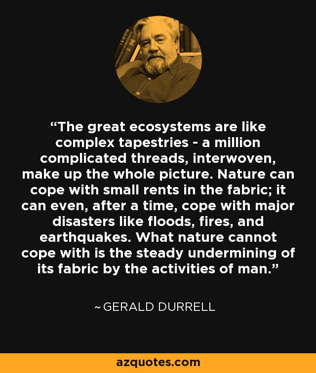 The great ecosystems are like complex tapestries - a million complicated threads, interwoven, make up the whole picture. Nature can cope with small rents in the fabric; it can even, after a time, cope with major disasters like floods, fires, and earthquakes. What nature cannot cope with is the steady undermining of its fabric by the activities of man. - Gerald Durrell