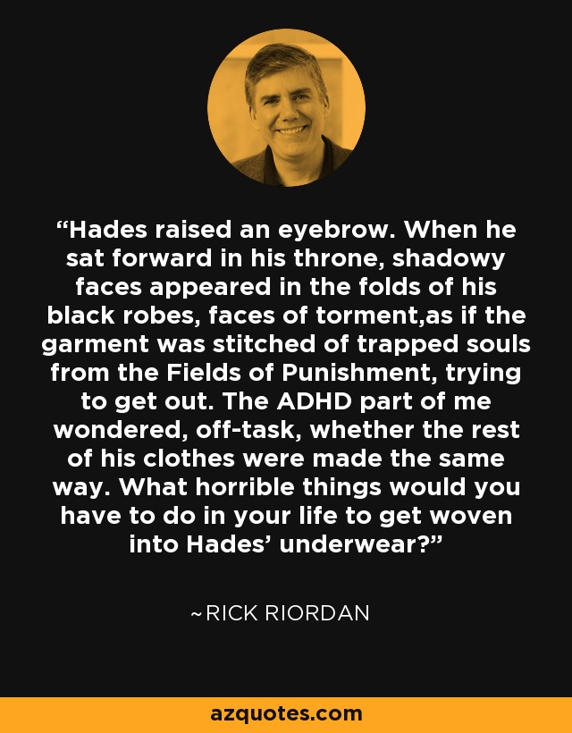 Hades raised an eyebrow. When he sat forward in his throne, shadowy faces appeared in the folds of his black robes, faces of torment,as if the garment was stitched of trapped souls from the Fields of Punishment, trying to get out. The ADHD part of me wondered, off-task, whether the rest of his clothes were made the same way. What horrible things would you have to do in your life to get woven into Hades' underwear? - Rick Riordan