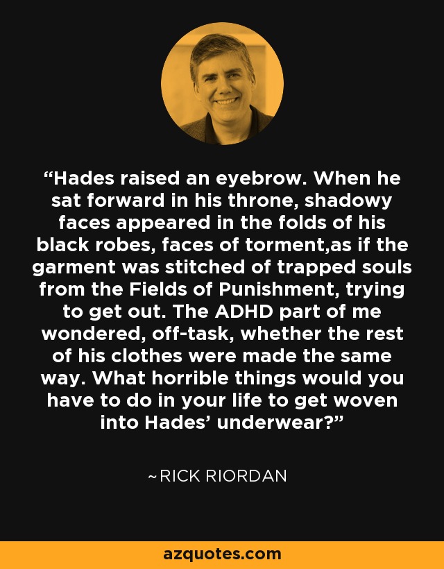 Hades raised an eyebrow. When he sat forward in his throne, shadowy faces appeared in the folds of his black robes, faces of torment,as if the garment was stitched of trapped souls from the Fields of Punishment, trying to get out. The ADHD part of me wondered, off-task, whether the rest of his clothes were made the same way. What horrible things would you have to do in your life to get woven into Hades' underwear? - Rick Riordan