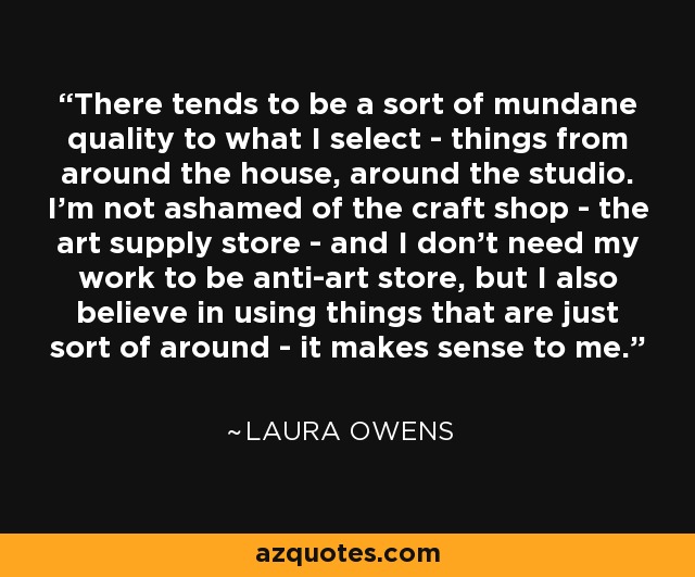 There tends to be a sort of mundane quality to what I select - things from around the house, around the studio. I'm not ashamed of the craft shop - the art supply store - and I don't need my work to be anti-art store, but I also believe in using things that are just sort of around - it makes sense to me. - Laura Owens