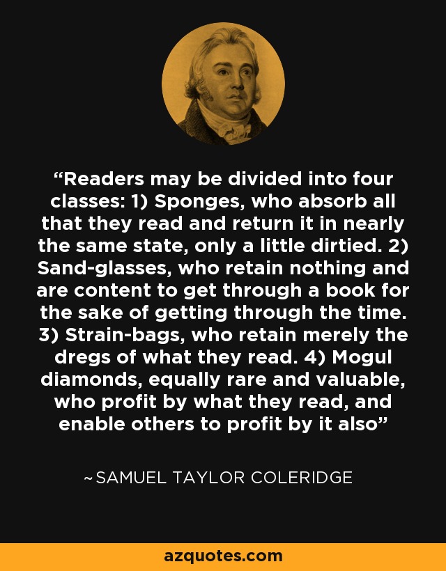 Readers may be divided into four classes: 1) Sponges, who absorb all that they read and return it in nearly the same state, only a little dirtied. 2) Sand-glasses, who retain nothing and are content to get through a book for the sake of getting through the time. 3) Strain-bags, who retain merely the dregs of what they read. 4) Mogul diamonds, equally rare and valuable, who profit by what they read, and enable others to profit by it also - Samuel Taylor Coleridge