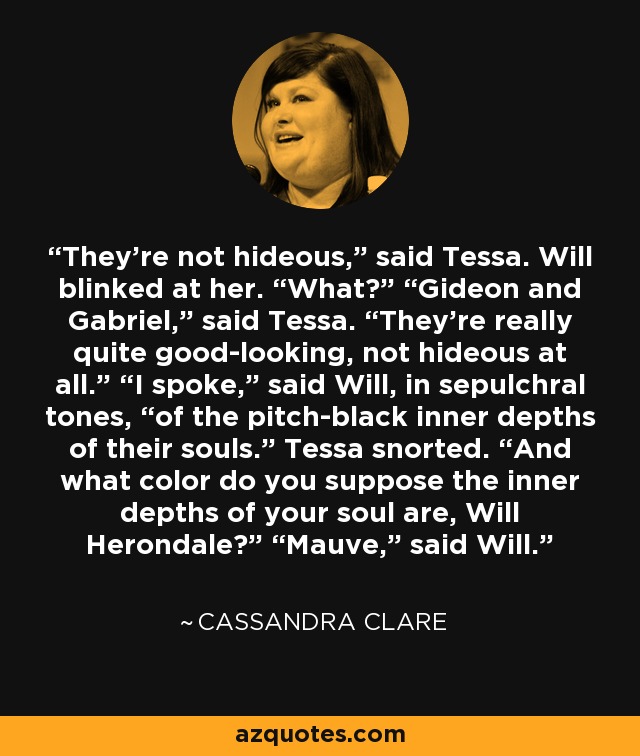 They’re not hideous,” said Tessa. Will blinked at her. “What?” “Gideon and Gabriel,” said Tessa. “They’re really quite good-looking, not hideous at all.” “I spoke,” said Will, in sepulchral tones, “of the pitch-black inner depths of their souls.” Tessa snorted. “And what color do you suppose the inner depths of your soul are, Will Herondale?” “Mauve,” said Will. - Cassandra Clare