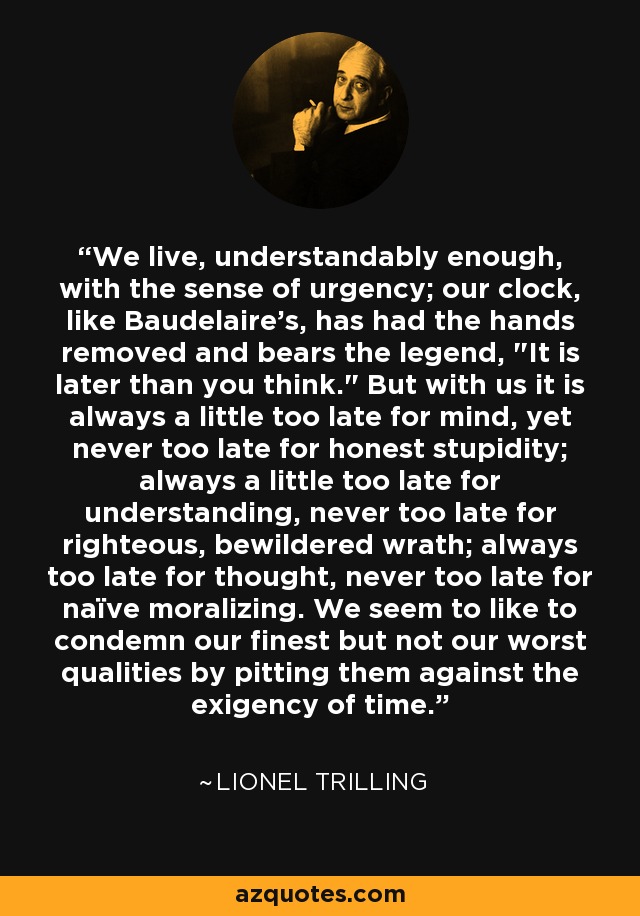 We live, understandably enough, with the sense of urgency; our clock, like Baudelaire's, has had the hands removed and bears the legend, 