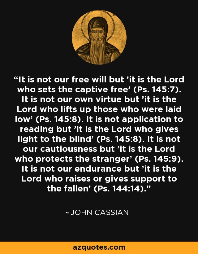 It is not our free will but 'it is the Lord who sets the captive free' (Ps. 145:7). It is not our own virtue but 'it is the Lord who lifts up those who were laid low' (Ps. 145:8). It is not application to reading but 'it is the Lord who gives light to the blind' (Ps. 145:8). It is not our cautiousness but 'it is the Lord who protects the stranger' (Ps. 145:9). It is not our endurance but 'it is the Lord who raises or gives support to the fallen' (Ps. 144:14). - John Cassian