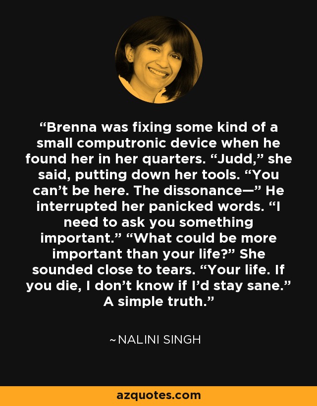 Brenna was fixing some kind of a small computronic device when he found her in her quarters. “Judd,” she said, putting down her tools. “You can’t be here. The dissonance—” He interrupted her panicked words. “I need to ask you something important.” “What could be more important than your life?” She sounded close to tears. “Your life. If you die, I don’t know if I’d stay sane.” A simple truth. - Nalini Singh