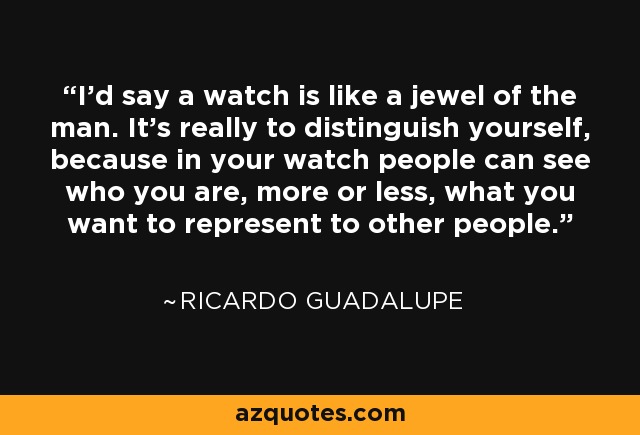 I'd say a watch is like a jewel of the man. It's really to distinguish yourself, because in your watch people can see who you are, more or less, what you want to represent to other people. - Ricardo Guadalupe