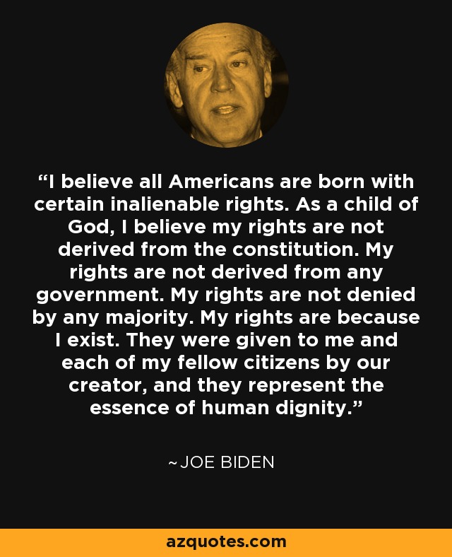 I believe all Americans are born with certain inalienable rights. As a child of God, I believe my rights are not derived from the constitution. My rights are not derived from any government. My rights are not denied by any majority. My rights are because I exist. They were given to me and each of my fellow citizens by our creator, and they represent the essence of human dignity. - Joe Biden