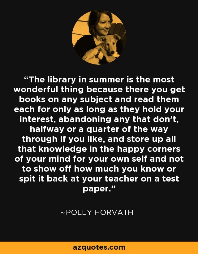 The library in summer is the most wonderful thing because there you get books on any subject and read them each for only as long as they hold your interest, abandoning any that don't, halfway or a quarter of the way through if you like, and store up all that knowledge in the happy corners of your mind for your own self and not to show off how much you know or spit it back at your teacher on a test paper. - Polly Horvath