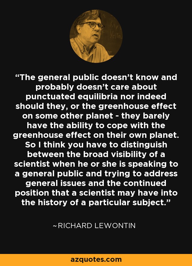 The general public doesn't know and probably doesn't care about punctuated equilibria nor indeed should they, or the greenhouse effect on some other planet - they barely have the ability to cope with the greenhouse effect on their own planet. So I think you have to distinguish between the broad visibility of a scientist when he or she is speaking to a general public and trying to address general issues and the continued position that a scientist may have into the history of a particular subject. - Richard Lewontin