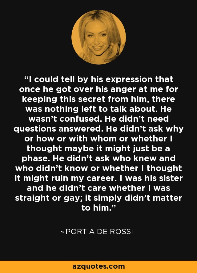 I could tell by his expression that once he got over his anger at me for keeping this secret from him, there was nothing left to talk about. He wasn't confused. He didn't need questions answered. He didn't ask why or how or with whom or whether I thought maybe it might just be a phase. He didn't ask who knew and who didn't know or whether I thought it might ruin my career. I was his sister and he didn't care whether I was straight or gay; it simply didn't matter to him. - Portia de Rossi