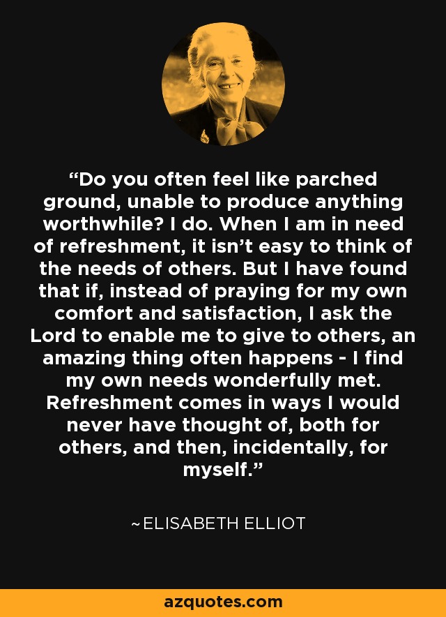 Do you often feel like parched ground, unable to produce anything worthwhile? I do. When I am in need of refreshment, it isn't easy to think of the needs of others. But I have found that if, instead of praying for my own comfort and satisfaction, I ask the Lord to enable me to give to others, an amazing thing often happens - I find my own needs wonderfully met. Refreshment comes in ways I would never have thought of, both for others, and then, incidentally, for myself. - Elisabeth Elliot