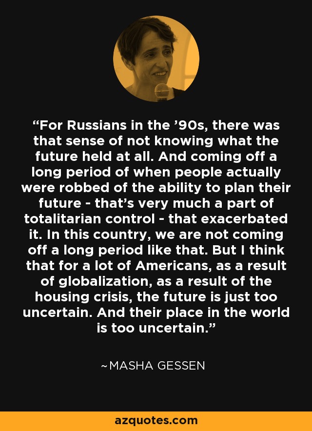 For Russians in the '90s, there was that sense of not knowing what the future held at all. And coming off a long period of when people actually were robbed of the ability to plan their future - that's very much a part of totalitarian control - that exacerbated it. In this country, we are not coming off a long period like that. But I think that for a lot of Americans, as a result of globalization, as a result of the housing crisis, the future is just too uncertain. And their place in the world is too uncertain. - Masha Gessen