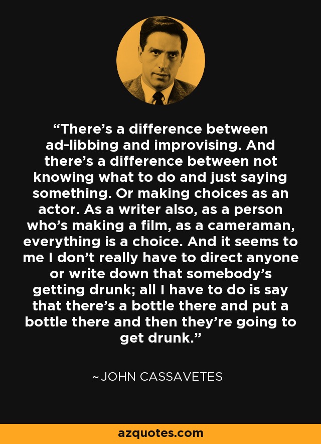 There's a difference between ad-libbing and improvising. And there's a difference between not knowing what to do and just saying something. Or making choices as an actor. As a writer also, as a person who's making a film, as a cameraman, everything is a choice. And it seems to me I don't really have to direct anyone or write down that somebody's getting drunk; all I have to do is say that there's a bottle there and put a bottle there and then they're going to get drunk. - John Cassavetes