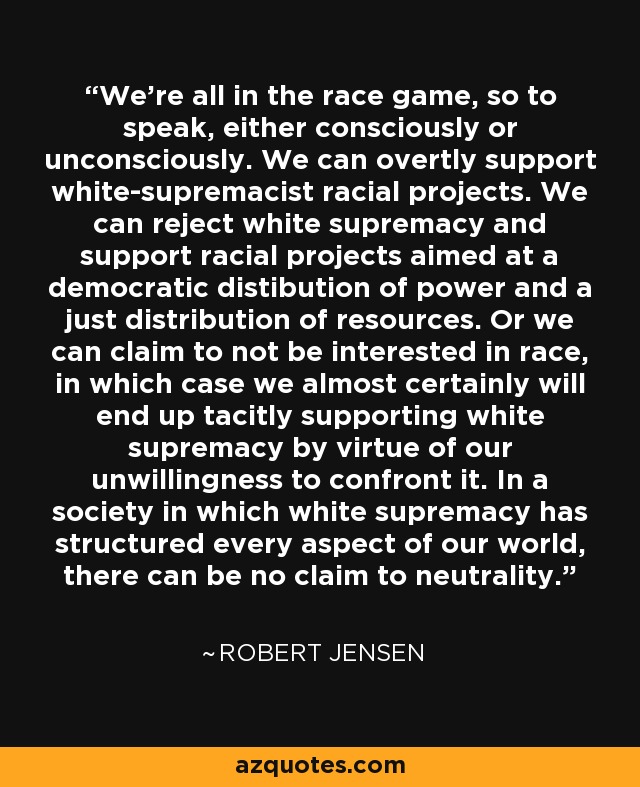 We're all in the race game, so to speak, either consciously or unconsciously. We can overtly support white-supremacist racial projects. We can reject white supremacy and support racial projects aimed at a democratic distibution of power and a just distribution of resources. Or we can claim to not be interested in race, in which case we almost certainly will end up tacitly supporting white supremacy by virtue of our unwillingness to confront it. In a society in which white supremacy has structured every aspect of our world, there can be no claim to neutrality. - Robert Jensen