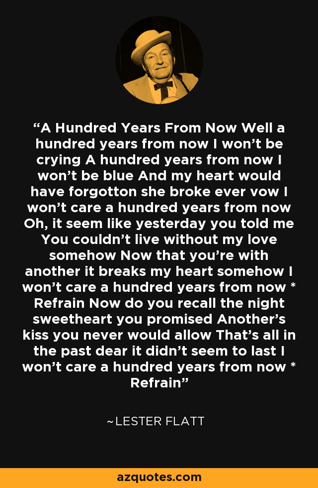 A Hundred Years From Now Well a hundred years from now I won't be crying A hundred years from now I won't be blue And my heart would have forgotton she broke ever vow I won't care a hundred years from now Oh, it seem like yesterday you told me You couldn't live without my love somehow Now that you're with another it breaks my heart somehow I won't care a hundred years from now * Refrain Now do you recall the night sweetheart you promised Another's kiss you never would allow That's all in the past dear it didn't seem to last I won't care a hundred years from now * Refrain - Lester Flatt