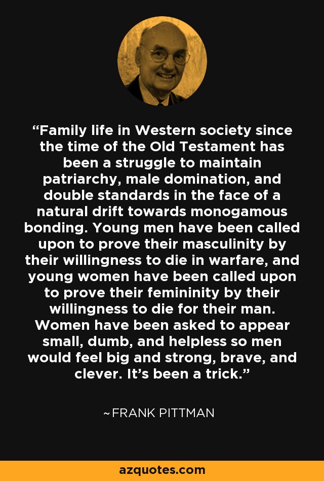 Family life in Western society since the time of the Old Testament has been a struggle to maintain patriarchy, male domination, and double standards in the face of a natural drift towards monogamous bonding. Young men have been called upon to prove their masculinity by their willingness to die in warfare, and young women have been called upon to prove their femininity by their willingness to die for their man. Women have been asked to appear small, dumb, and helpless so men would feel big and strong, brave, and clever. It's been a trick. - Frank Pittman