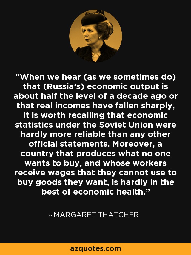 When we hear (as we sometimes do) that (Russia's) economic output is about half the level of a decade ago or that real incomes have fallen sharply, it is worth recalling that economic statistics under the Soviet Union were hardly more reliable than any other official statements. Moreover, a country that produces what no one wants to buy, and whose workers receive wages that they cannot use to buy goods they want, is hardly in the best of economic health. - Margaret Thatcher