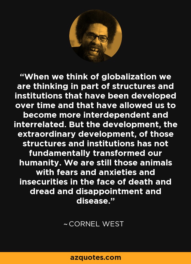 When we think of globalization we are thinking in part of structures and institutions that have been developed over time and that have allowed us to become more interdependent and interrelated. But the development, the extraordinary development, of those structures and institutions has not fundamentally transformed our humanity. We are still those animals with fears and anxieties and insecurities in the face of death and dread and disappointment and disease. - Cornel West