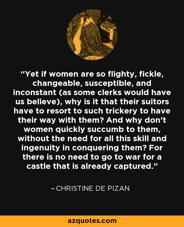 Yet if women are so flighty, fickle, changeable, susceptible, and inconstant (as some clerks would have us believe), why is it that their suitors have to resort to such trickery to have their way with them? And why don't women quickly succumb to them, without the need for all this skill and ingenuity in conquering them? For there is no need to go to war for a castle that is already captured. - Christine de Pizan