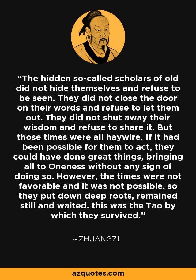 The hidden so-called scholars of old did not hide themselves and refuse to be seen. They did not close the door on their words and refuse to let them out. They did not shut away their wisdom and refuse to share it. But those times were all haywire. If it had been possible for them to act, they could have done great things, bringing all to Oneness without any sign of doing so. However, the times were not favorable and it was not possible, so they put down deep roots, remained still and waited. this was the Tao by which they survived. - Zhuangzi