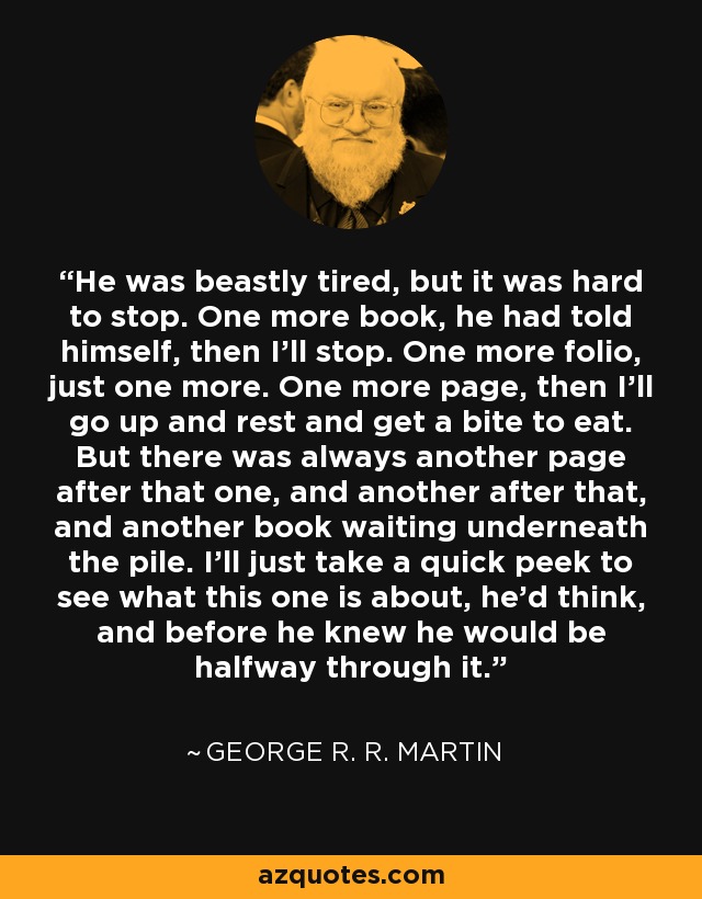 He was beastly tired, but it was hard to stop. One more book, he had told himself, then I'll stop. One more folio, just one more. One more page, then I'll go up and rest and get a bite to eat. But there was always another page after that one, and another after that, and another book waiting underneath the pile. I'll just take a quick peek to see what this one is about, he'd think, and before he knew he would be halfway through it. - George R. R. Martin