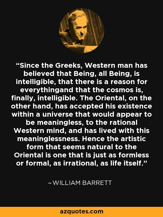 Since the Greeks, Western man has believed that Being, all Being, is intelligible, that there is a reason for everythingand that the cosmos is, finally, intelligible. The Oriental, on the other hand, has accepted his existence within a universe that would appear to be meaningless, to the rational Western mind, and has lived with this meaninglessness. Hence the artistic form that seems natural to the Oriental is one that is just as formless or formal, as irrational, as life itself. - William Barrett