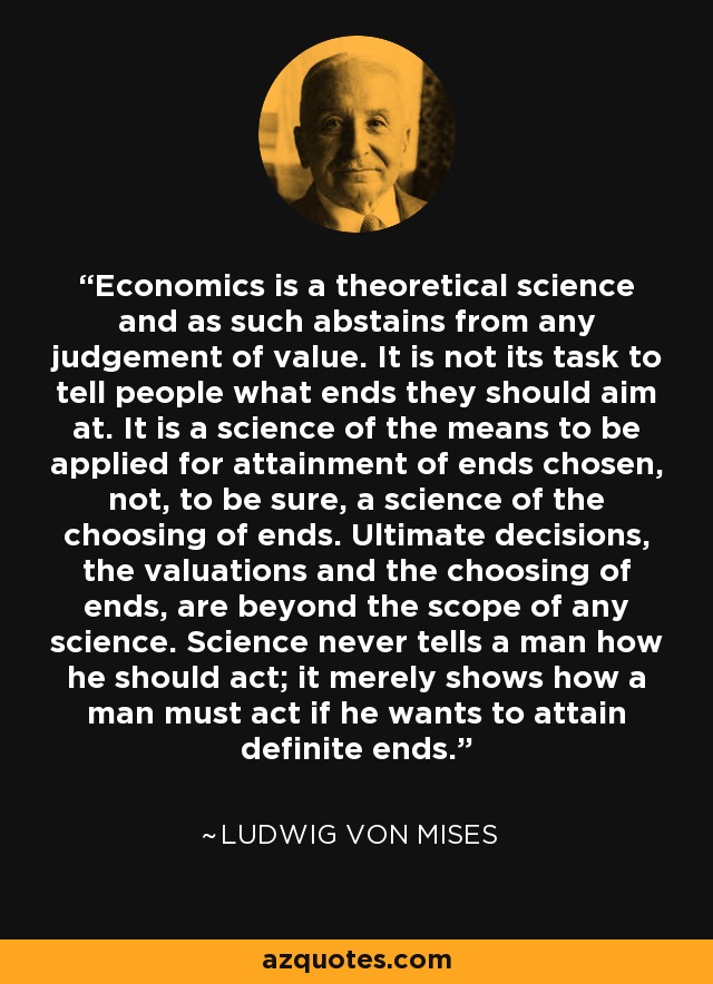 Economics is a theoretical science and as such abstains from any judgement of value. It is not its task to tell people what ends they should aim at. It is a science of the means to be applied for attainment of ends chosen, not, to be sure, a science of the choosing of ends. Ultimate decisions, the valuations and the choosing of ends, are beyond the scope of any science. Science never tells a man how he should act; it merely shows how a man must act if he wants to attain definite ends. - Ludwig von Mises