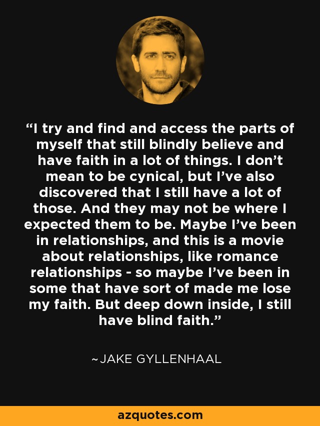I try and find and access the parts of myself that still blindly believe and have faith in a lot of things. I don't mean to be cynical, but I've also discovered that I still have a lot of those. And they may not be where I expected them to be. Maybe I've been in relationships, and this is a movie about relationships, like romance relationships - so maybe I've been in some that have sort of made me lose my faith. But deep down inside, I still have blind faith. - Jake Gyllenhaal