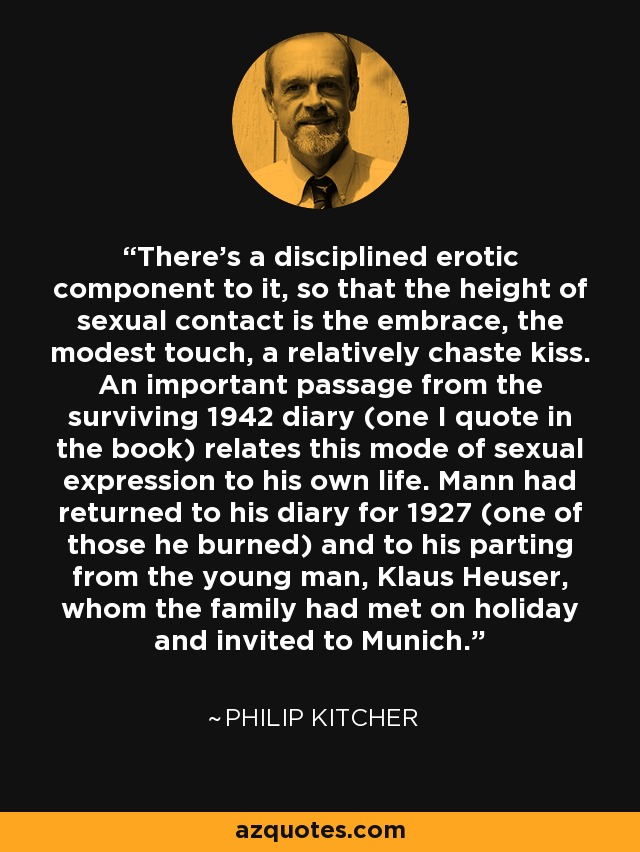 There's a disciplined erotic component to it, so that the height of sexual contact is the embrace, the modest touch, a relatively chaste kiss. An important passage from the surviving 1942 diary (one I quote in the book) relates this mode of sexual expression to his own life. Mann had returned to his diary for 1927 (one of those he burned) and to his parting from the young man, Klaus Heuser, whom the family had met on holiday and invited to Munich. - Philip Kitcher