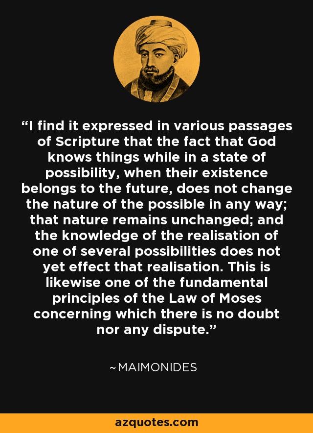 I find it expressed in various passages of Scripture that the fact that God knows things while in a state of possibility, when their existence belongs to the future, does not change the nature of the possible in any way; that nature remains unchanged; and the knowledge of the realisation of one of several possibilities does not yet effect that realisation. This is likewise one of the fundamental principles of the Law of Moses concerning which there is no doubt nor any dispute. - Maimonides