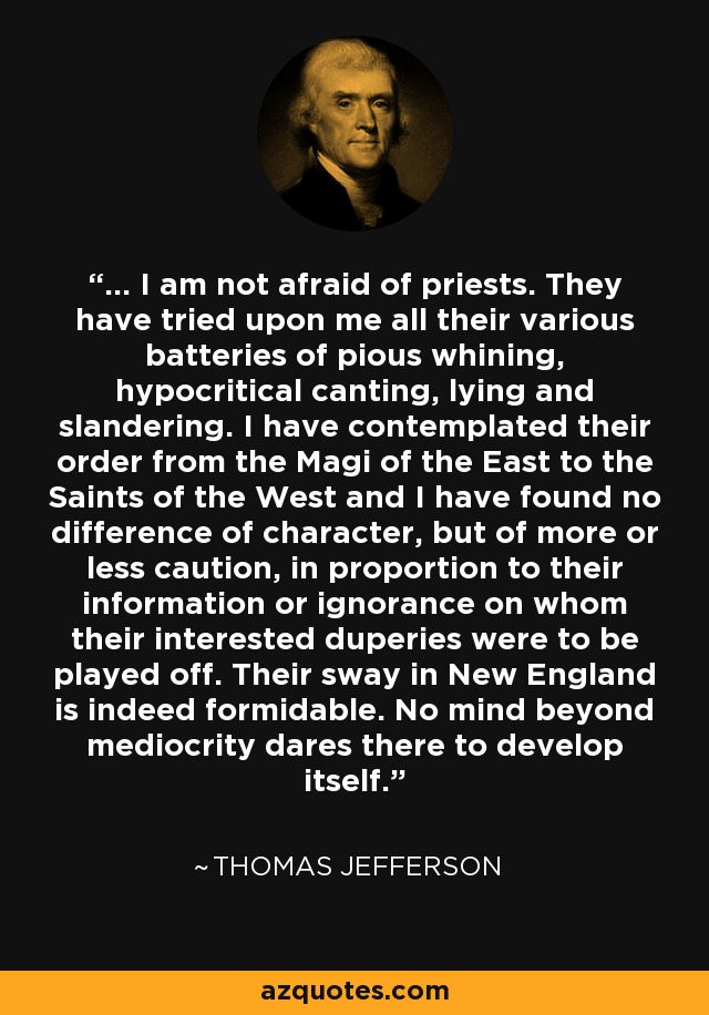 ... I am not afraid of priests. They have tried upon me all their various batteries of pious whining, hypocritical canting, lying and slandering. I have contemplated their order from the Magi of the East to the Saints of the West and I have found no difference of character, but of more or less caution, in proportion to their information or ignorance on whom their interested duperies were to be played off. Their sway in New England is indeed formidable. No mind beyond mediocrity dares there to develop itself. - Thomas Jefferson