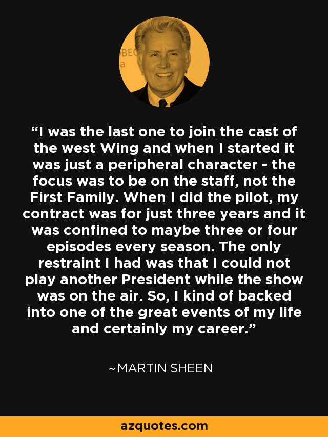 I was the last one to join the cast of the west Wing and when I started it was just a peripheral character - the focus was to be on the staff, not the First Family. When I did the pilot, my contract was for just three years and it was confined to maybe three or four episodes every season. The only restraint I had was that I could not play another President while the show was on the air. So, I kind of backed into one of the great events of my life and certainly my career. - Martin Sheen