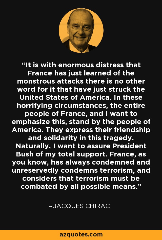 It is with enormous distress that France has just learned of the monstrous attacks there is no other word for it that have just struck the United States of America. In these horrifying circumstances, the entire people of France, and I want to emphasize this, stand by the people of America. They express their friendship and solidarity in this tragedy. Naturally, I want to assure President Bush of my total support. France, as you know, has always condemned and unreservedly condemns terrorism, and considers that terrorism must be combated by all possible means. - Jacques Chirac