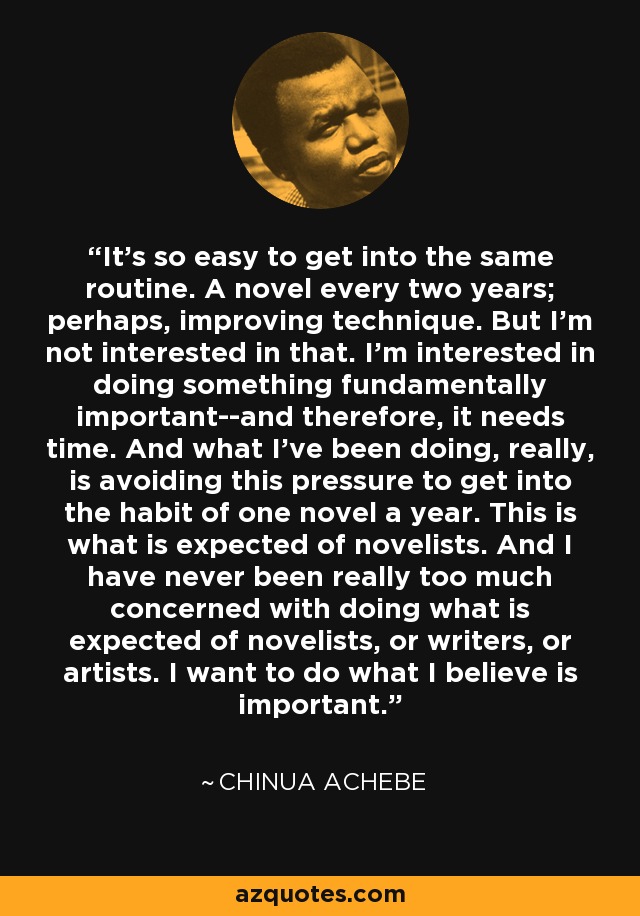 It's so easy to get into the same routine. A novel every two years; perhaps, improving technique. But I'm not interested in that. I'm interested in doing something fundamentally important--and therefore, it needs time. And what I've been doing, really, is avoiding this pressure to get into the habit of one novel a year. This is what is expected of novelists. And I have never been really too much concerned with doing what is expected of novelists, or writers, or artists. I want to do what I believe is important. - Chinua Achebe