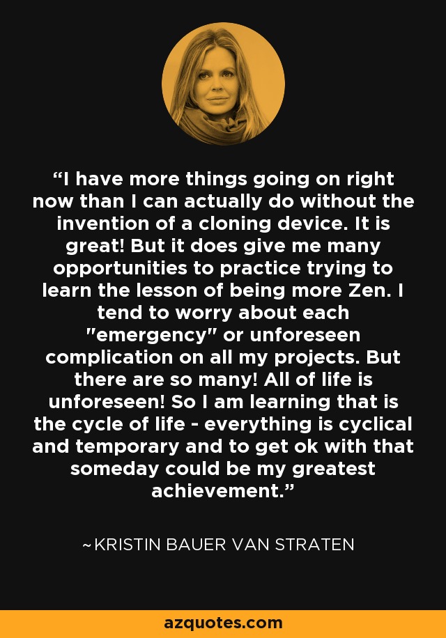 I have more things going on right now than I can actually do without the invention of a cloning device. It is great! But it does give me many opportunities to practice trying to learn the lesson of being more Zen. I tend to worry about each 