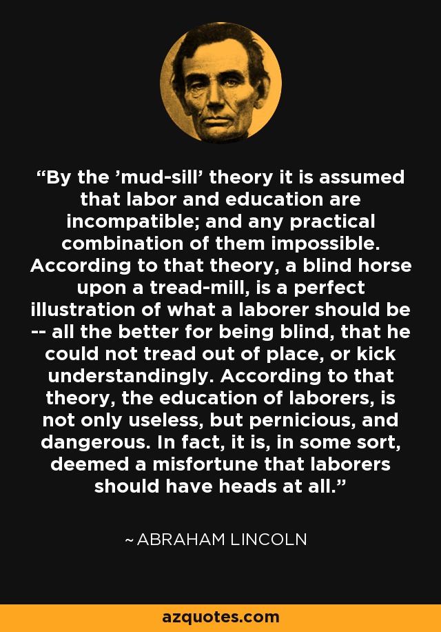 By the 'mud-sill' theory it is assumed that labor and education are incompatible; and any practical combination of them impossible. According to that theory, a blind horse upon a tread-mill, is a perfect illustration of what a laborer should be -- all the better for being blind, that he could not tread out of place, or kick understandingly. According to that theory, the education of laborers, is not only useless, but pernicious, and dangerous. In fact, it is, in some sort, deemed a misfortune that laborers should have heads at all. - Abraham Lincoln