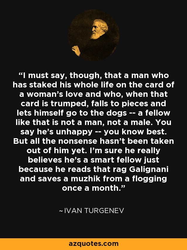 I must say, though, that a man who has staked his whole life on the card of a woman's love and who, when that card is trumped, falls to pieces and lets himself go to the dogs -- a fellow like that is not a man, not a male. You say he's unhappy -- you know best. But all the nonsense hasn't been taken out of him yet. I'm sure he really believes he's a smart fellow just because he reads that rag Galignani and saves a muzhik from a flogging once a month. - Ivan Turgenev