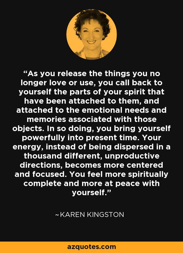 As you release the things you no longer love or use, you call back to yourself the parts of your spirit that have been attached to them, and attached to the emotional needs and memories associated with those objects. In so doing, you bring yourself powerfully into present time. Your energy, instead of being dispersed in a thousand different, unproductive directions, becomes more centered and focused. You feel more spiritually complete and more at peace with yourself. - Karen Kingston