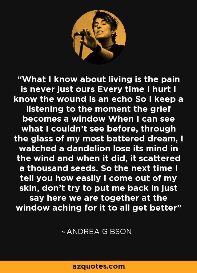 What I know about living is the pain is never just ours Every time I hurt I know the wound is an echo So I keep a listening to the moment the grief becomes a window When I can see what I couldn’t see before, through the glass of my most battered dream, I watched a dandelion lose its mind in the wind and when it did, it scattered a thousand seeds. So the next time I tell you how easily I come out of my skin, don’t try to put me back in just say here we are together at the window aching for it to all get better - Andrea Gibson