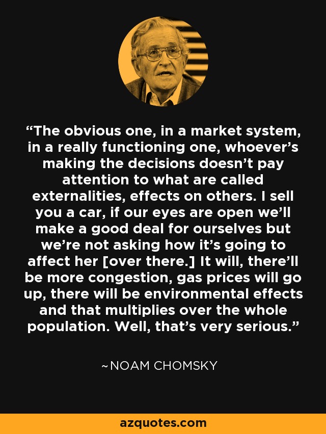 The obvious one, in a market system, in a really functioning one, whoever's making the decisions doesn't pay attention to what are called externalities, effects on others. I sell you a car, if our eyes are open we'll make a good deal for ourselves but we're not asking how it's going to affect her [over there.] It will, there'll be more congestion, gas prices will go up, there will be environmental effects and that multiplies over the whole population. Well, that's very serious. - Noam Chomsky